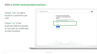 25 Grow with Google
STEP 3: ENTER YOUR BUSINESS DETAILS
Check “yes” to add a
location customers can
visit.
Check “no” if the
business delivers goods
or services to customers
at their location.
 