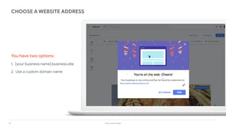 37 Grow with Google
You have two options:
1. [your business name].business.site
2. Use a custom domain name
CHOOSE A WEBSITE ADDRESS
http://stasias-bakery.business.site
 