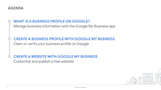 4 Grow with Google
AGENDA
WHAT IS A BUSINESS PROFILE ON GOOGLE?
Manage business information with the Google My Business app
CREATE A BUSINESS PROFILE WITH GOOGLE MY BUSINESS
Claim or verify your business profile on Google
CREATE A WEBSITE WITH GOOGLE MY BUSINESS
Customize and publish a free website
 