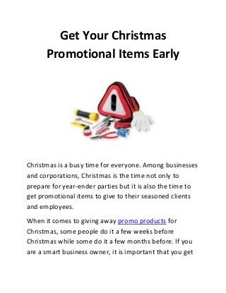 Get Your Christmas
Promotional Items Early

Christmas is a busy time for everyone. Among businesses
and corporations, Christmas is the time not only to
prepare for year-ender parties but it is also the time to
get promotional items to give to their seasoned clients
and employees.
When it comes to giving away promo products for
Christmas, some people do it a few weeks before
Christmas while some do it a few months before. If you
are a smart business owner, it is important that you get

 