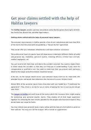 Get your claims settled with the help of
Halifax lawyers
The Halifax lawyers provide a primary consultation and as flexible option of pricing for all child-
law, family-law, divorce-law, and other legal matters.
Getting claims settled with the help of personal injury lawyers
The personal injury lawyers in Halifax provide a free of cost consultation and more than 95%
of the claims that they deal with are guided by a “No win No fee” agreement.
They would offer you immediate rehabilitation and representation assistance.
The professional team of experts have rich experience in dealing in different fields of family
and personal law, mediation, personal injuries, motoring offence, criminal laws and will,
medical negligence, etc.
You just need to tell them how and where the accident occurred. You need to explain them
in detail about the accident so that they can help you in understanding if your claim for
compensation is justified or not. You need to make sure that you present each and every
detail to the lawyer and all the details should be factual.
A No win, no fee lawyer would assess your personal injury claim on its merit with info
provided by you and would then determine the chances of success for your claim.
Almost 98% of the personal injury claims they deal with are funded by a “Conditional fee
agreement”. Thus, there is no risk for you in terms of paying the fee in case you do not get
your claim.
The lawyers in Halifax very well know all the tactics which the insurance firms might employ
for contesting your personal injuries claims. They employ all of their legal experience
together for achieving the best results possible for the people who have been injured. They
do not leave any scope for faults.
You may initiate your personal injury claims online with the help of a form which is given on
their website. You may also call the lawyers’ office to take an appointment.
 