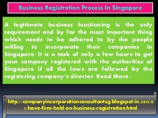 http://companyincorporationconsultantsg.blogspot.in/2015/0
1/have-firm-hold-on-business-registration.html
A legitimate business functioning is the only
requirement and by far the most important thing
which needs to be adhered to by the people
willing to incorporate their companies in
Singapore. It is a task of only a few hours to get
your company registered with the authorities of
Singapore if all the laws are followed by the
registering company’s director. Read More :
 
