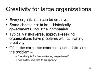 Creativity for large organizations Every organization can be creative Some choose not to be… historically governments, industrial companies Typically risk-averse, approval-seeking organizations have problems with cultivating creativity Often the corporate communications folks are the problem –  “ creativity is for the marketing department” “ we outsource that to an agency” 