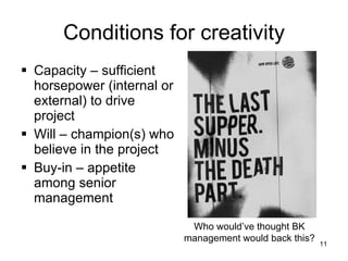 Conditions for creativity Capacity – sufficient horsepower (internal or external) to drive project Will – champion(s) who believe in the project Buy-in – appetite among senior management Who would’ve thought BK management would back this? 