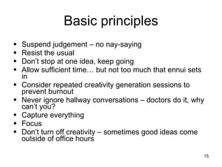 Basic principles Suspend judgement – no nay-saying Resist the usual Don’t stop at one idea, keep going Allow sufficient time… but not too much that ennui sets in Consider repeated creativity generation sessions to prevent burnout Never ignore hallway conversations – doctors do it, why can’t you? Capture everything Focus Don’t turn off creativity – sometimes good ideas come outside of office hours  