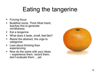 Eating the tangerine Forcing focus Buddhist monk, Thich Nhat Hanh, teaches this to generate mindfulness Eat a tangerine What does it taste, smell, feel like? Resist the abstract, the urge to categorize Less about thinking than experiencing Now do the same with your ideas – experience them, record them, don’t evaluate them… yet 