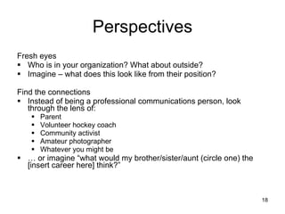 Perspectives Fresh eyes Who is in your organization? What about outside? Imagine – what does this look like from their position? Find the connections Instead of being a professional communications person, look through the lens of: Parent Volunteer hockey coach Community activist Amateur photographer Whatever you might be …  or imagine “what would my brother/sister/aunt (circle one) the [insert career here] think?” 