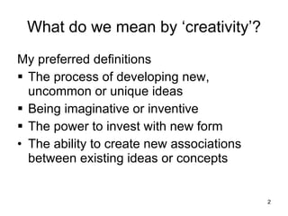 What do we mean by ‘creativity’? My preferred definitions The process of developing new, uncommon or unique ideas Being imaginative or inventive The power to invest with new form The ability to create new associations between existing ideas or concepts 