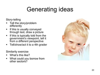 Generating ideas Story-telling Tell the story/problem differently If this is usually conveyed through text, draw a picture If this is typically told from the government’s viewpoint, tell it from a different perspective Tell/show/act it to a 4th grader Similarity exercise What’s this like?  What could you borrow from other sectors? 