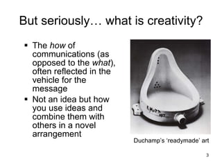 But seriously… what is creativity? The  how  of communications (as opposed to the  what ), often reflected in the vehicle for the message Not an idea but how you use ideas and combine them with others in a novel arrangement Duchamp’s ‘readymade’ art 