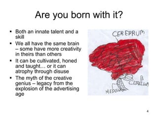 Are you born with it? Both an innate talent and a skill We all have the same brain – some have more creativity in theirs than others It can be cultivated, honed and taught… or it can atrophy through disuse The myth of the creative genius – legacy from the explosion of the advertising age 