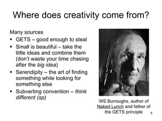 Where does creativity come from? Many sources GETS – good enough to steal Small is beautiful – take the little ideas and combine them (don’t waste your time chasing after the  big idea ) Serendipity – the art of finding something while looking for something else Subverting convention –  think different (sp) WS Burroughs, author of  Naked Lunch  and father of the GETS principle 