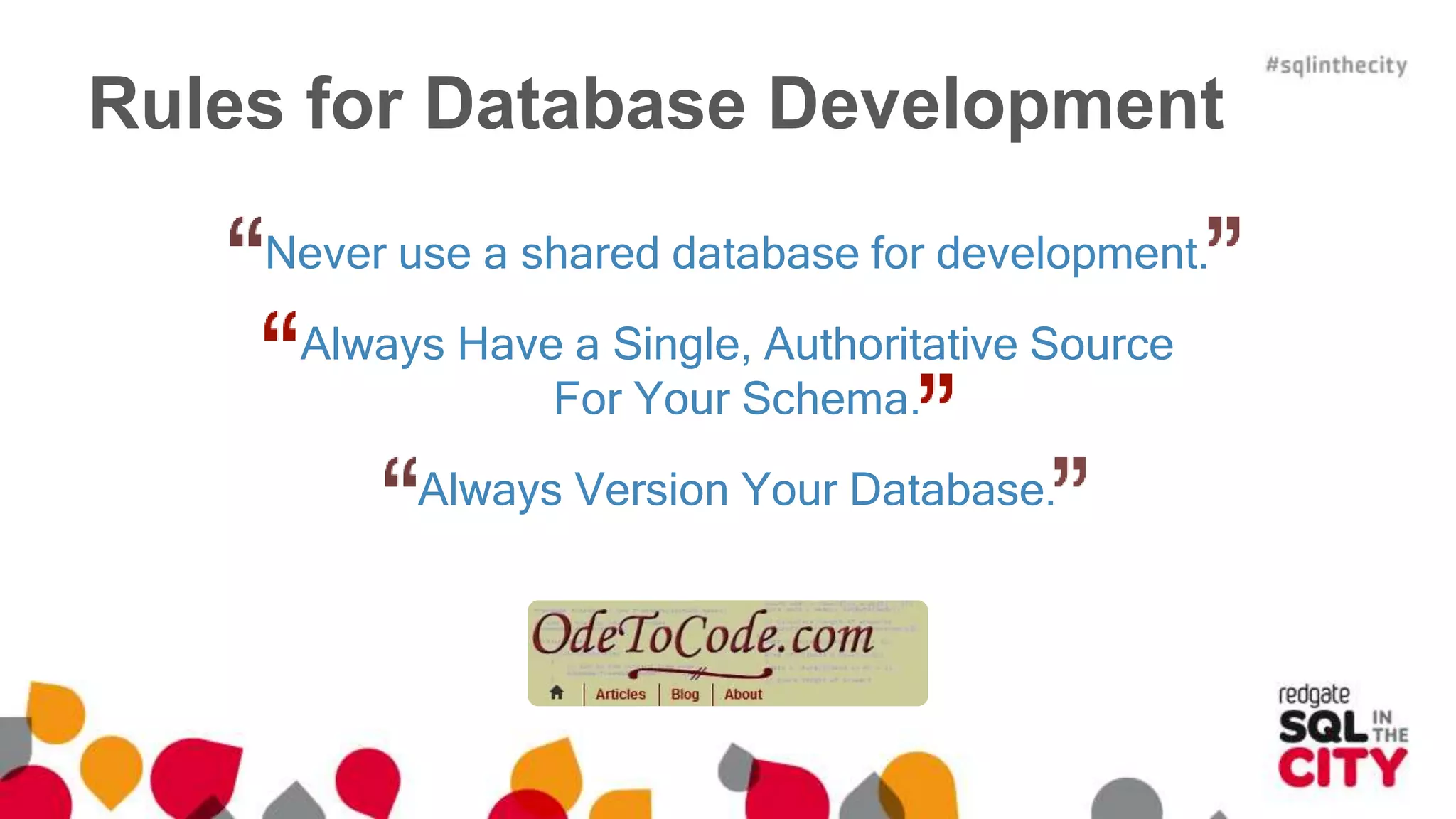 Rules for Database Development 
Never use a shared database for development. 
Always Have a Single, Authoritative Source 
For Your Schema. 
Always Version Your Database. 
 