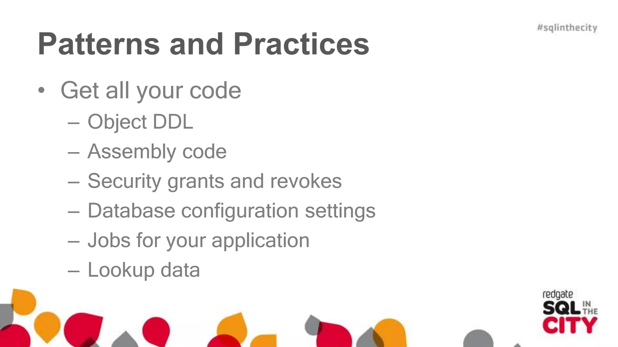 Patterns and Practices 
• Get all your code 
– Object DDL 
– Assembly code 
– Security grants and revokes 
– Database configuration settings 
– Jobs for your application 
– Lookup data 
 