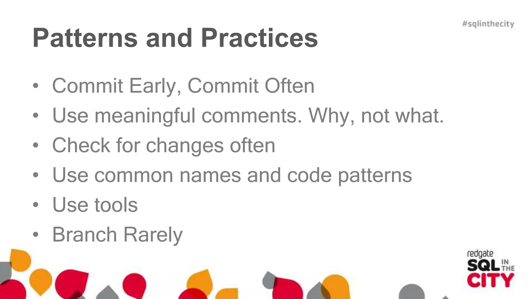 Patterns and Practices 
• Commit Early, Commit Often 
• Use meaningful comments. Why, not what. 
• Check for changes often 
• Use common names and code patterns 
• Use tools 
• Branch Rarely 
 