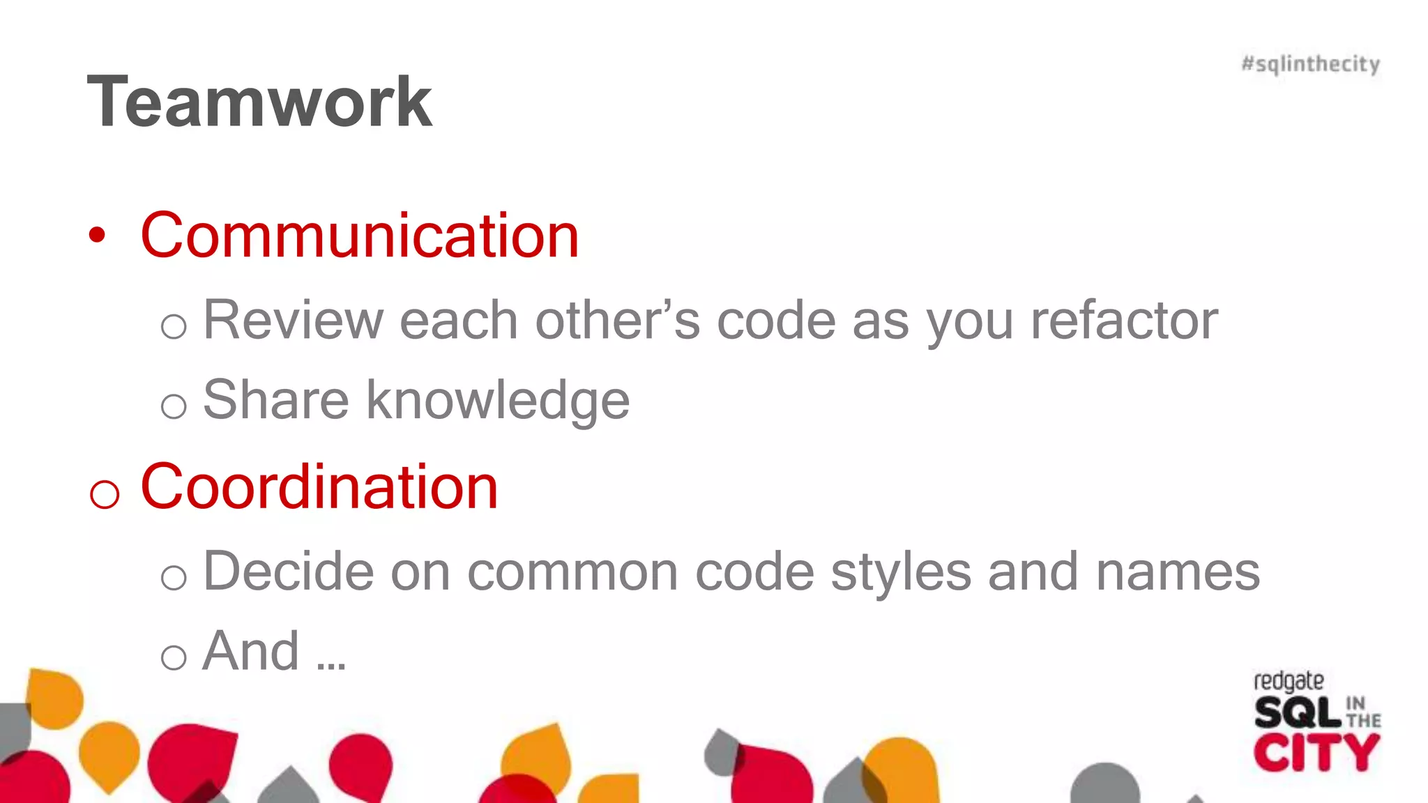 Teamwork 
• Communication 
o Review each other’s code as you refactor 
o Share knowledge 
o Coordination 
o Decide on common code styles and names 
o And … 
 