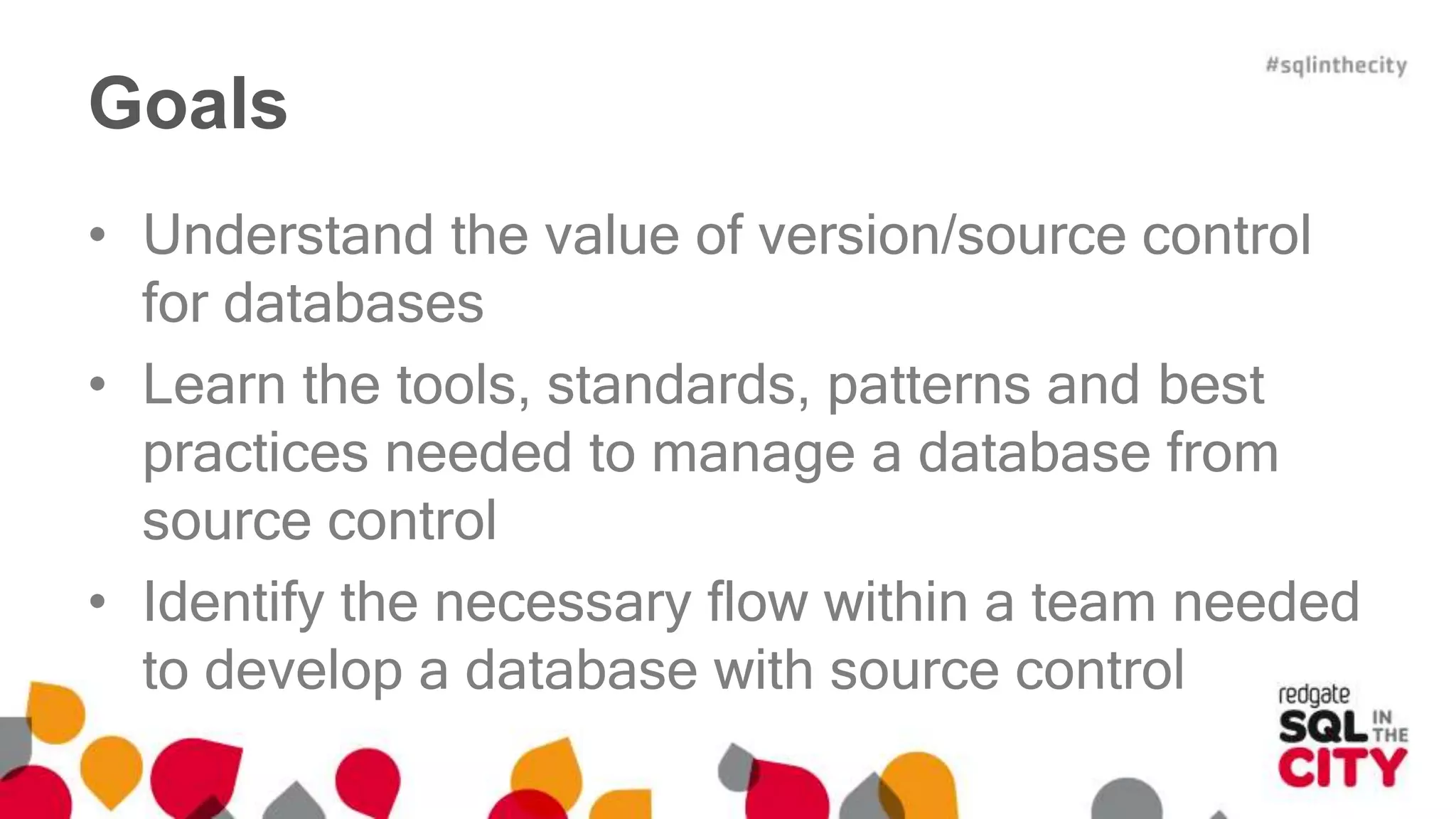 Goals 
• Understand the value of version/source control 
for databases 
• Learn the tools, standards, patterns and best 
practices needed to manage a database from 
source control 
• Identify the necessary flow within a team needed 
to develop a database with source control 
 