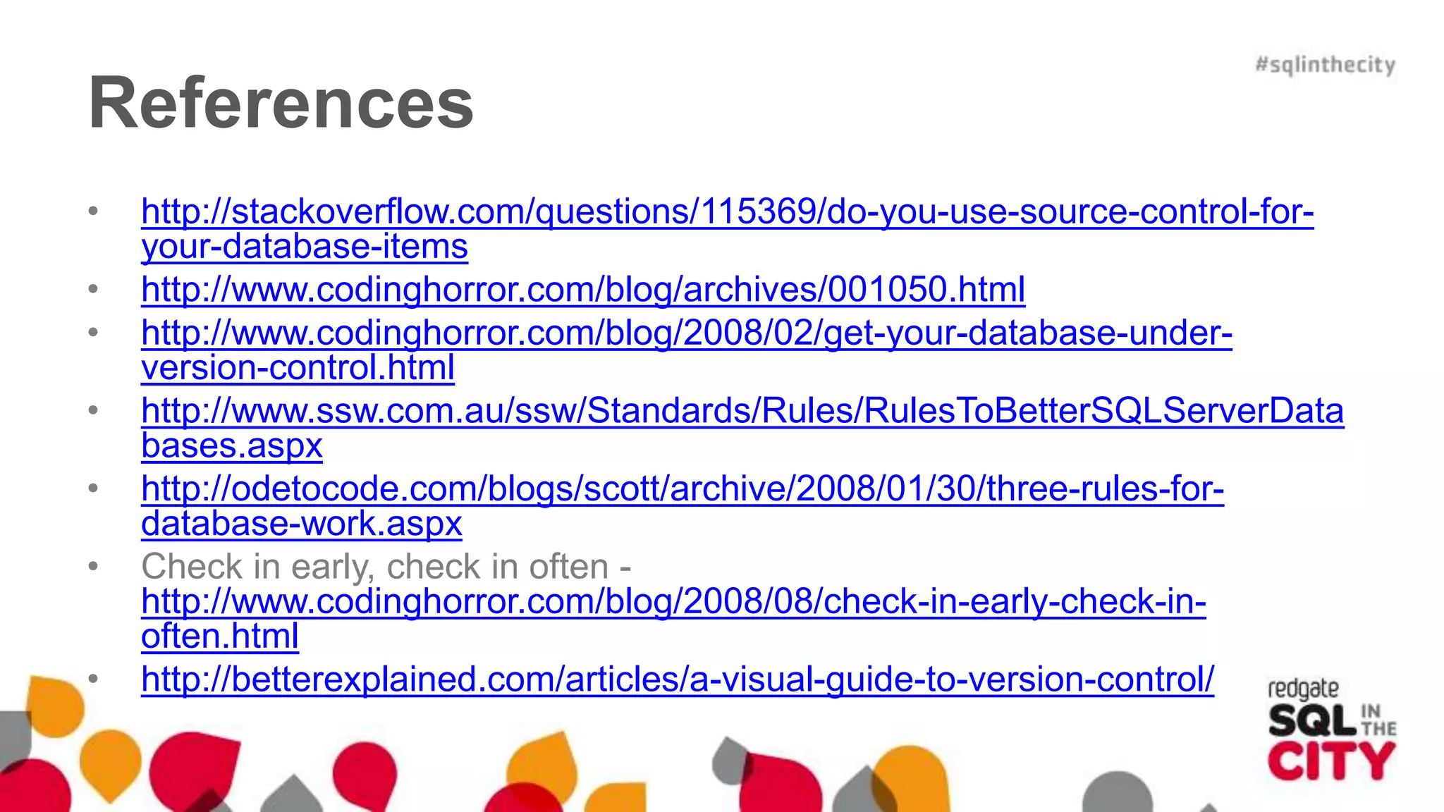 References 
• http://stackoverflow.com/questions/115369/do-you-use-source-control-for-your- 
database-items 
• http://www.codinghorror.com/blog/archives/001050.html 
• http://www.codinghorror.com/blog/2008/02/get-your-database-under-version- 
control.html 
• http://www.ssw.com.au/ssw/Standards/Rules/RulesToBetterSQLServerData 
bases.aspx 
• http://odetocode.com/blogs/scott/archive/2008/01/30/three-rules-for-database- 
work.aspx 
• Check in early, check in often - 
http://www.codinghorror.com/blog/2008/08/check-in-early-check-in-often. 
html 
• http://betterexplained.com/articles/a-visual-guide-to-version-control/ 
 