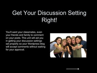 Get Your Discussion Setting
Right!
You’ll want your classmates, even
your friends and family to comment
on your posts. This unit will aid you
in getting your discussion settings
set properly so your Wordpress blog
will accept comments without waiting
for your approval.
 