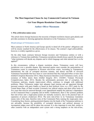 1
The Most Important Clause In Any Commercial Contract In Vietnam
- Get Your Dispute Resolution Clause Right!
Author: Oliver Massmann
1. Why arbitration makes sense
This article shows foreign businesses the necessity of dispute resolution clauses quite plainly and
provides assistance in choosing appropriate alternatives to the Vietnamese civil courts.
Disadvantages of Vietnamese courts
Most contracts in North America and Europe specify in detail all of the parties‘ obligations and
will be closely watched for the effectiveness of its clauses. The contract’s legal enforceability,
however, is widely regarded as a given.
On the other hand, contracts between foreign investors and Vietnamese entities or with a
reference to Vietnam that establishes Vietnamese jurisdiction should always specify the question
“what institution will decide any disputes and in which language and what national law is to be
applied?”
In this circumstance, without a dispute resolution clause, Vietnamese courts will have
jurisdiction over a possible dispute. But interested parties must consider the particularities of
Vietnamese courts in comparison to Western rule-of-law courts. According to Transparency
International, the risk of corrupted decisions remains, and almost one-fifth of surveyed
Vietnamese households that have been to court declared that they had paid bribes at least once
(Global Corruption Barometer 2011). Many businesses therefore avoid Vietnamese courts, as the
existence of bribes deters them (Global Integrity 2011; USAID’s Vietnam Provincial
Competitiveness Index 2011). Besides the unfortunately persistent risk of corruption, the
Vietnamese judiciary, despite improvement efforts, continues to struggle with additional
problems: Many Vietnamese judges lack adequate legal training and are appointed through
personal contacts with party leaders or based on their political views, as a 2012 study by the
United States Dept. of State revealed. Extremely low judicial salaries and short office terms of
five years that must be renewed through a new appointment amplify the judiciary’s dependence
on the Communist Party’s sympathy and on bribes. Furthermore, there is the systemic problem
that rule-of-law and a single-party-system are mutually exclusive, due to the practical lack of
separation of powers (Andersson 2012). The term rule-of-law in its Vietnamese translation
means rules of the state, therefore rules of the Communist Party running the single-party state.
Considering these factors, putting potential disputes into the hands of the Vietnamese judiciary is
not advisable, because the possibility of corrupted decisions and political pressure or
incompetent judges must still be taken into account. It is also important to note that, similar to
other countries with an independent court system and a strong emphasis on the rule-of-law,
 