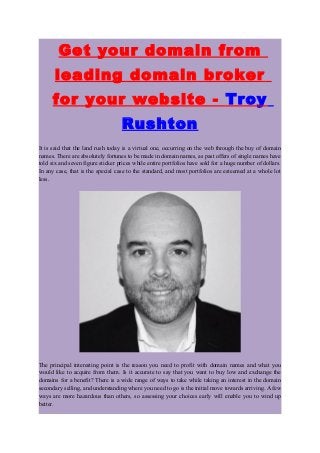 Get your domain from
leading domain broker
for your website - Troy
Rushton
It is said that the land rush today is a virtual one, occurring on the web through the buy of domain
names. There are absolutely fortunes to be made in domain names, as past offers of single names have
told six and seven figure sticker prices while entire portfolios have sold for a huge number of dollars.
In any case, that is the special case to the standard, and most portfolios are esteemed at a whole lot
less.
The principal interesting point is the reason you need to profit with domain names and what you
would like to acquire from them. Is it accurate to say that you want to buy low and exchange the
domains for a benefit? There is a wide range of ways to take while taking an interest in the domain
secondary selling, and understanding where you need to go is the initial move towards arriving. A few
ways are more hazardous than others, so assessing your choices early will enable you to wind up
better.
 