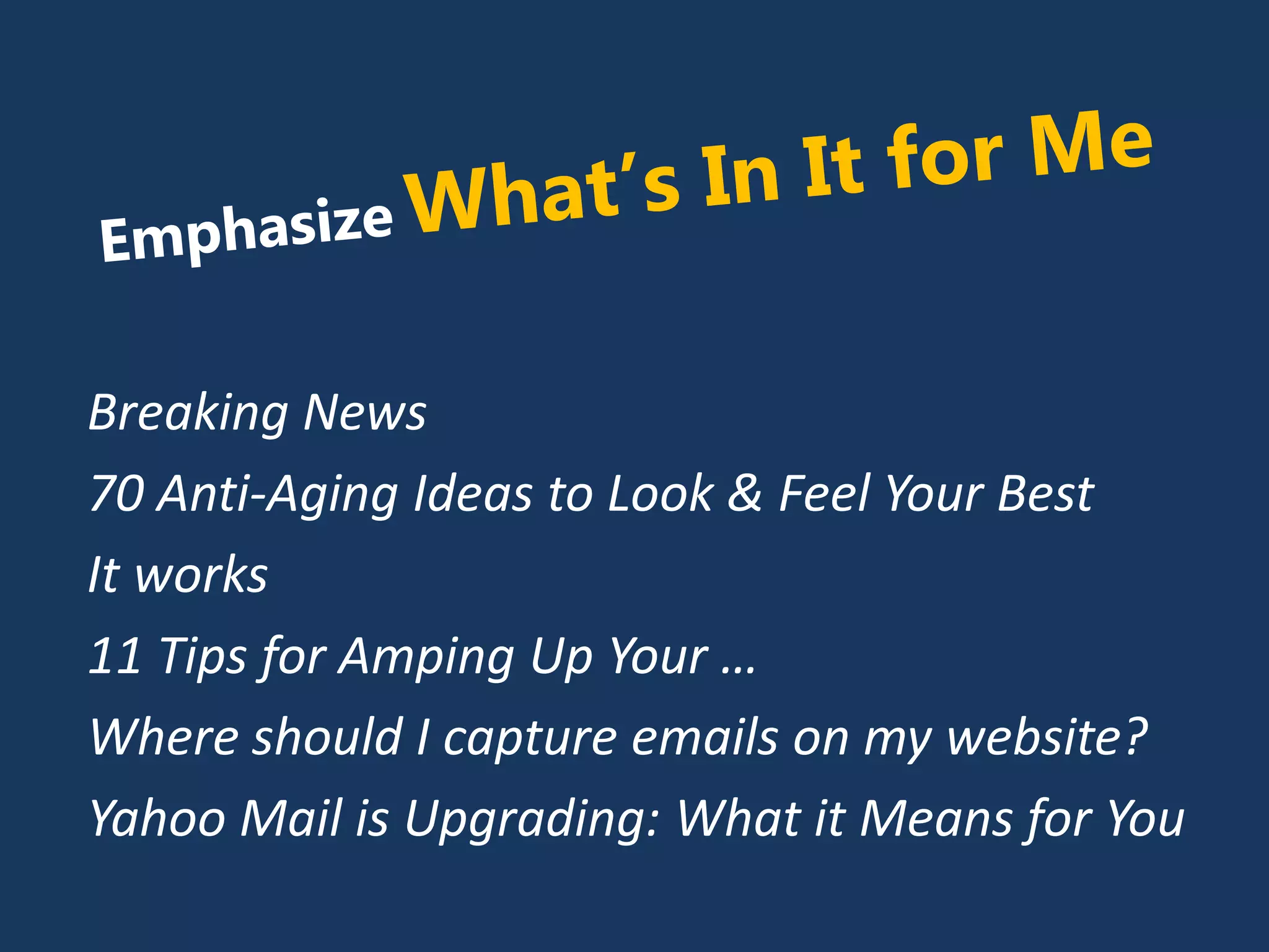 Breaking News
70 Anti-Aging Ideas to Look & Feel Your Best
It works
11 Tips for Amping Up Your …
Where should I capture emails on my website?
Yahoo Mail is Upgrading: What it Means for You
 
