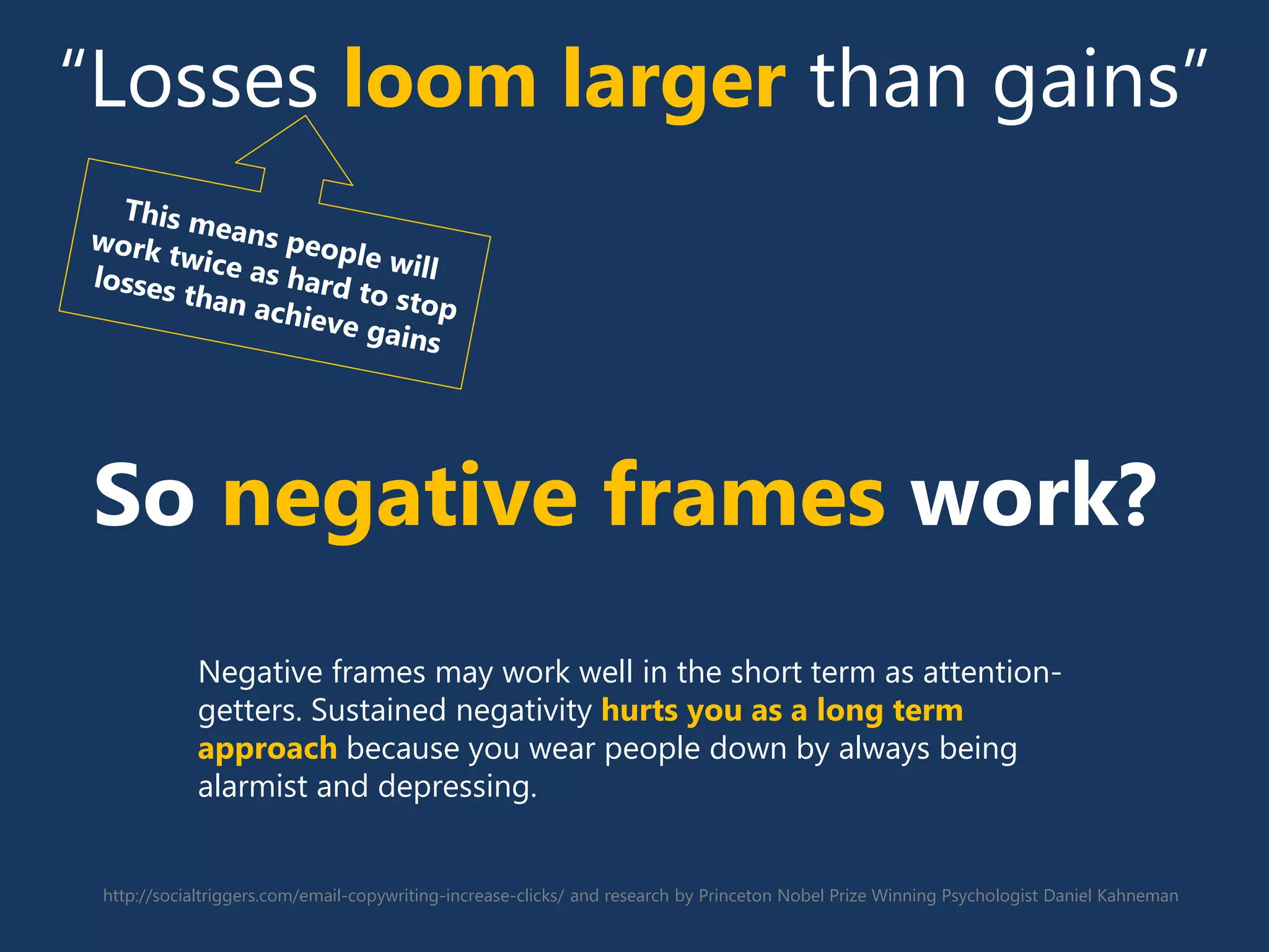 http://socialtriggers.com/email-copywriting-increase-clicks/ and research by Princeton Nobel Prize Winning Psychologist Daniel Kahneman
“Losses loom larger than gains”
So negative frames work?
Negative frames may work well in the short term as attention-
getters. Sustained negativity hurts you as a long term
approach because you wear people down by always being
alarmist and depressing.
 