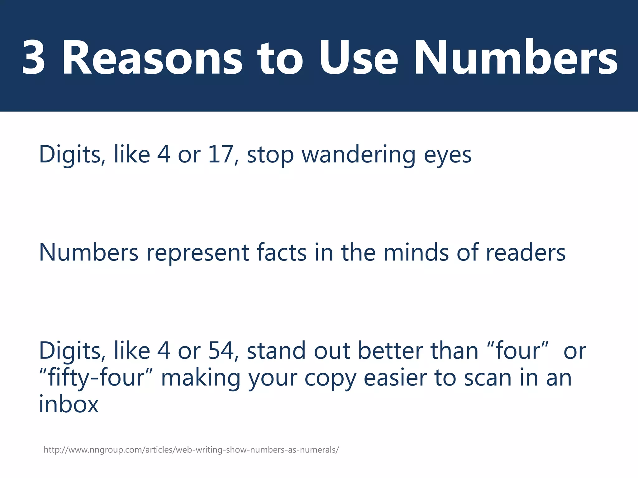 3 Reasons to Use Numbers
Digits, like 4 or 17, stop wandering eyes
Numbers represent facts in the minds of readers
Digits, like 4 or 54, stand out better than “four” or
“fifty-four” making your copy easier to scan in an
inbox
http://www.nngroup.com/articles/web-writing-show-numbers-as-numerals/
 