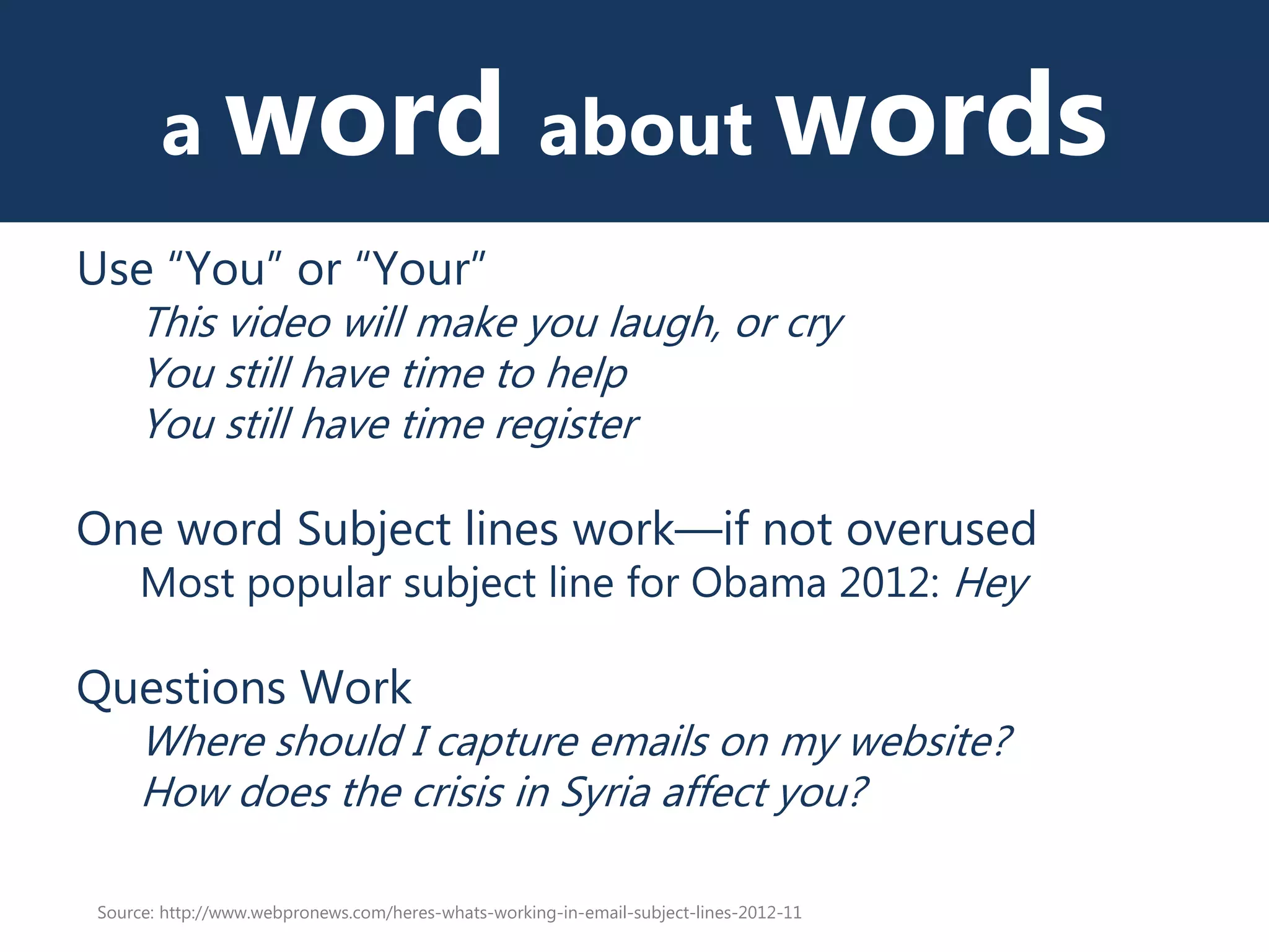 a word about words
Use “You” or “Your”
This video will make you laugh, or cry
You still have time to help
You still have time register
One word Subject lines work—if not overused
Most popular subject line for Obama 2012: Hey
Questions Work
Where should I capture emails on my website?
How does the crisis in Syria affect you?
Source: http://www.webpronews.com/heres-whats-working-in-email-subject-lines-2012-11
 