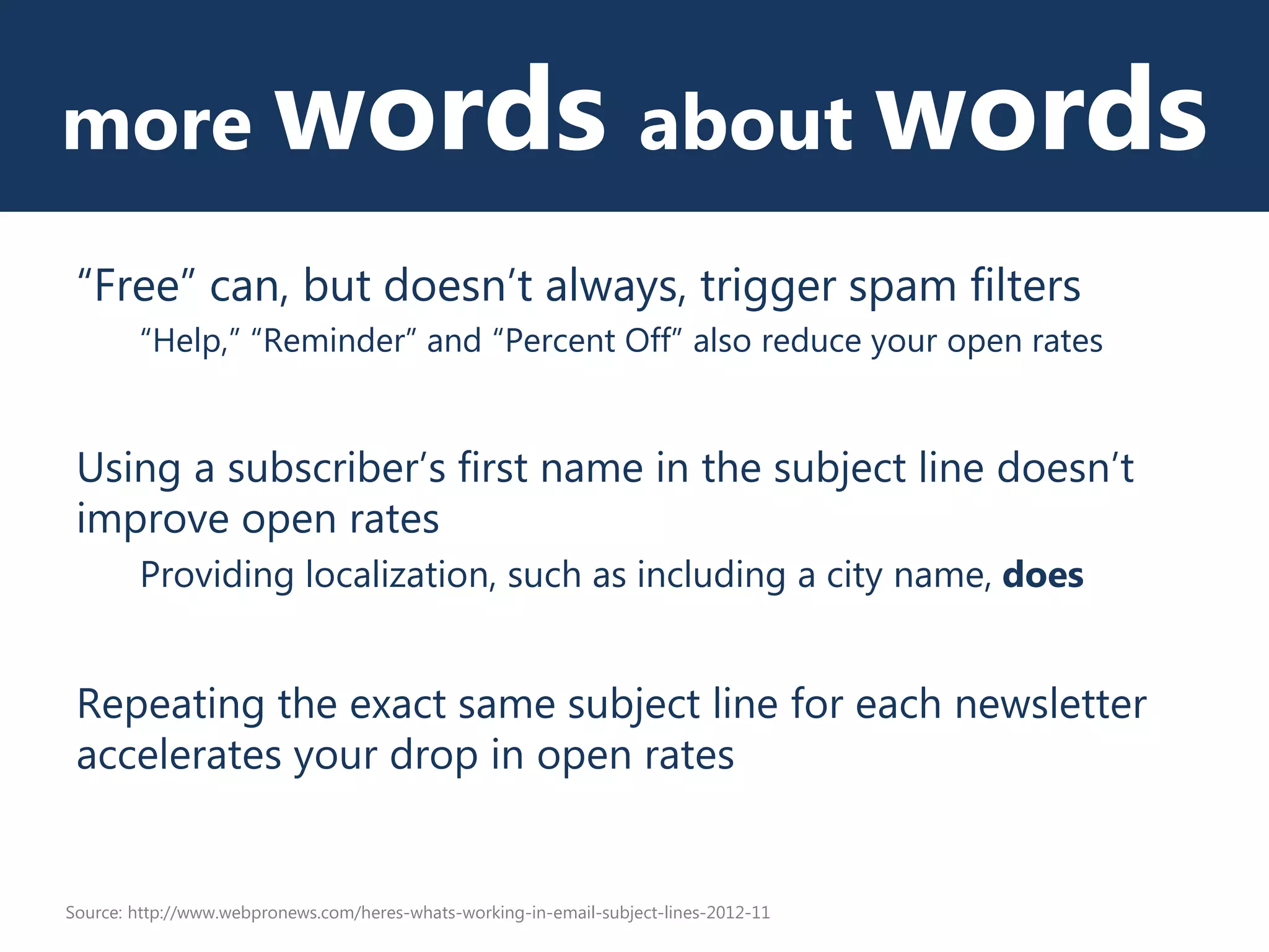 more words about words
“Free” can, but doesn’t always, trigger spam filters
“Help,” “Reminder” and “Percent Off” also reduce your open rates
Using a subscriber’s first name in the subject line doesn’t
improve open rates
Providing localization, such as including a city name, does
Repeating the exact same subject line for each newsletter
accelerates your drop in open rates
Source: http://www.webpronews.com/heres-whats-working-in-email-subject-lines-2012-11
 