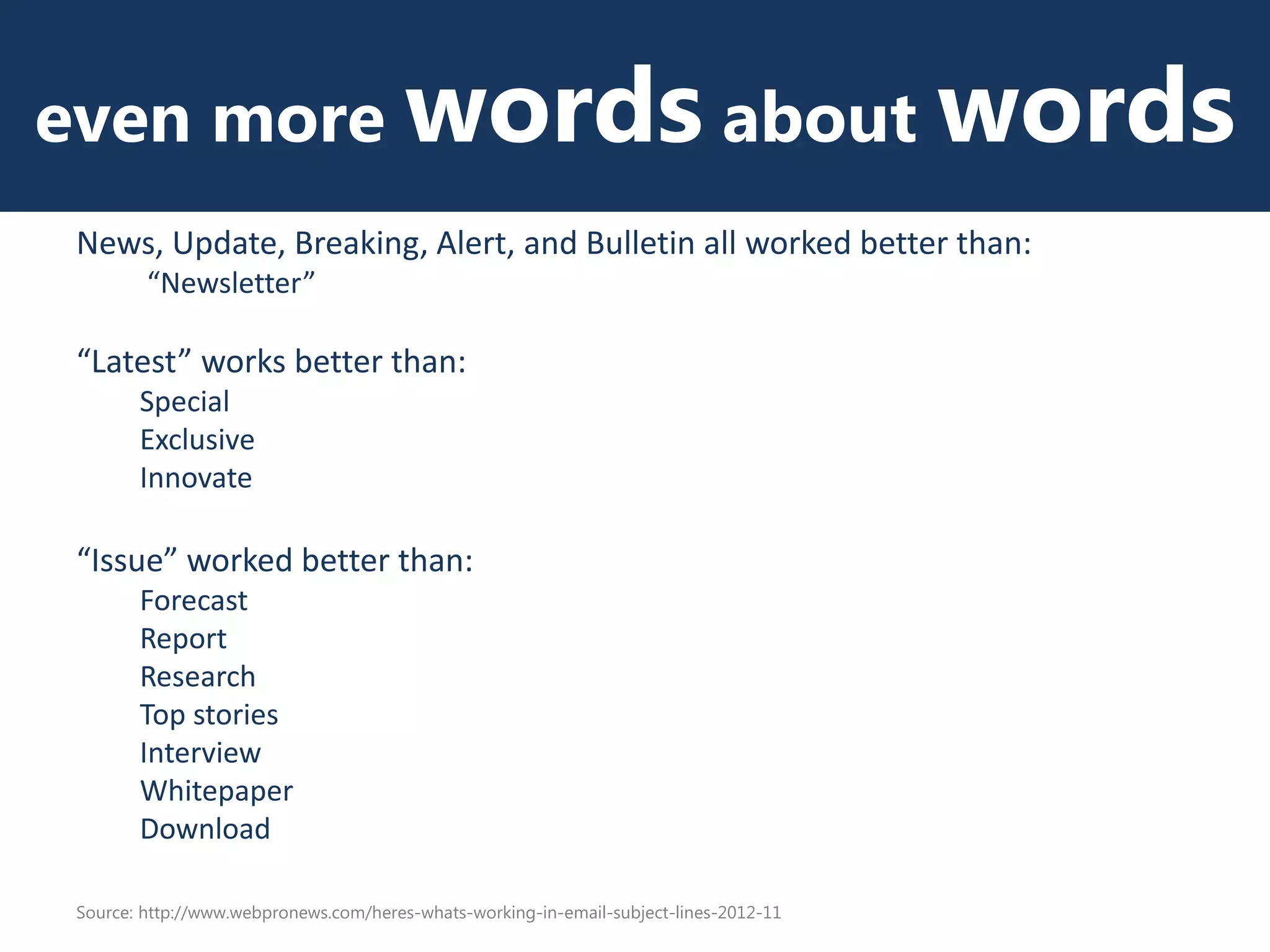even more words about words
News, Update, Breaking, Alert, and Bulletin all worked better than:
“Newsletter”
“Latest” works better than:
Special
Exclusive
Innovate
“Issue” worked better than:
Forecast
Report
Research
Top stories
Interview
Whitepaper
Download
Source: http://www.webpronews.com/heres-whats-working-in-email-subject-lines-2012-11
 