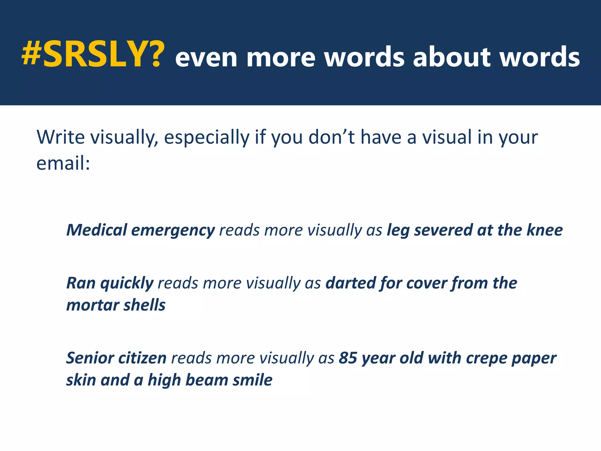 #SRSLY? even more words about words
Write visually, especially if you don’t have a visual in your
email:
Medical emergency reads more visually as leg severed at the knee
Ran quickly reads more visually as darted for cover from the
mortar shells
Senior citizen reads more visually as 85 year old with crepe paper
skin and a high beam smile
 