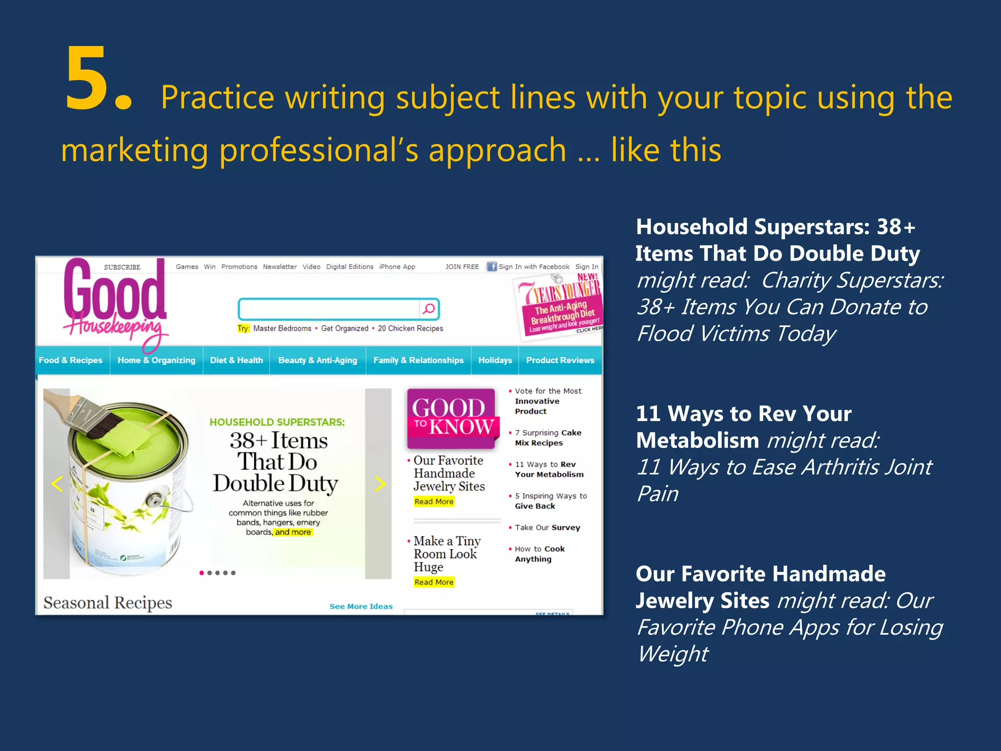 5. Practice writing subject lines with your topic using the
marketing professional’s approach … like this
Household Superstars: 38+
Items That Do Double Duty
might read: Charity Superstars:
38+ Items You Can Donate to
Flood Victims Today
11 Ways to Rev Your
Metabolism might read:
11 Ways to Ease Arthritis Joint
Pain
Our Favorite Handmade
Jewelry Sites might read: Our
Favorite Phone Apps for Losing
Weight
 