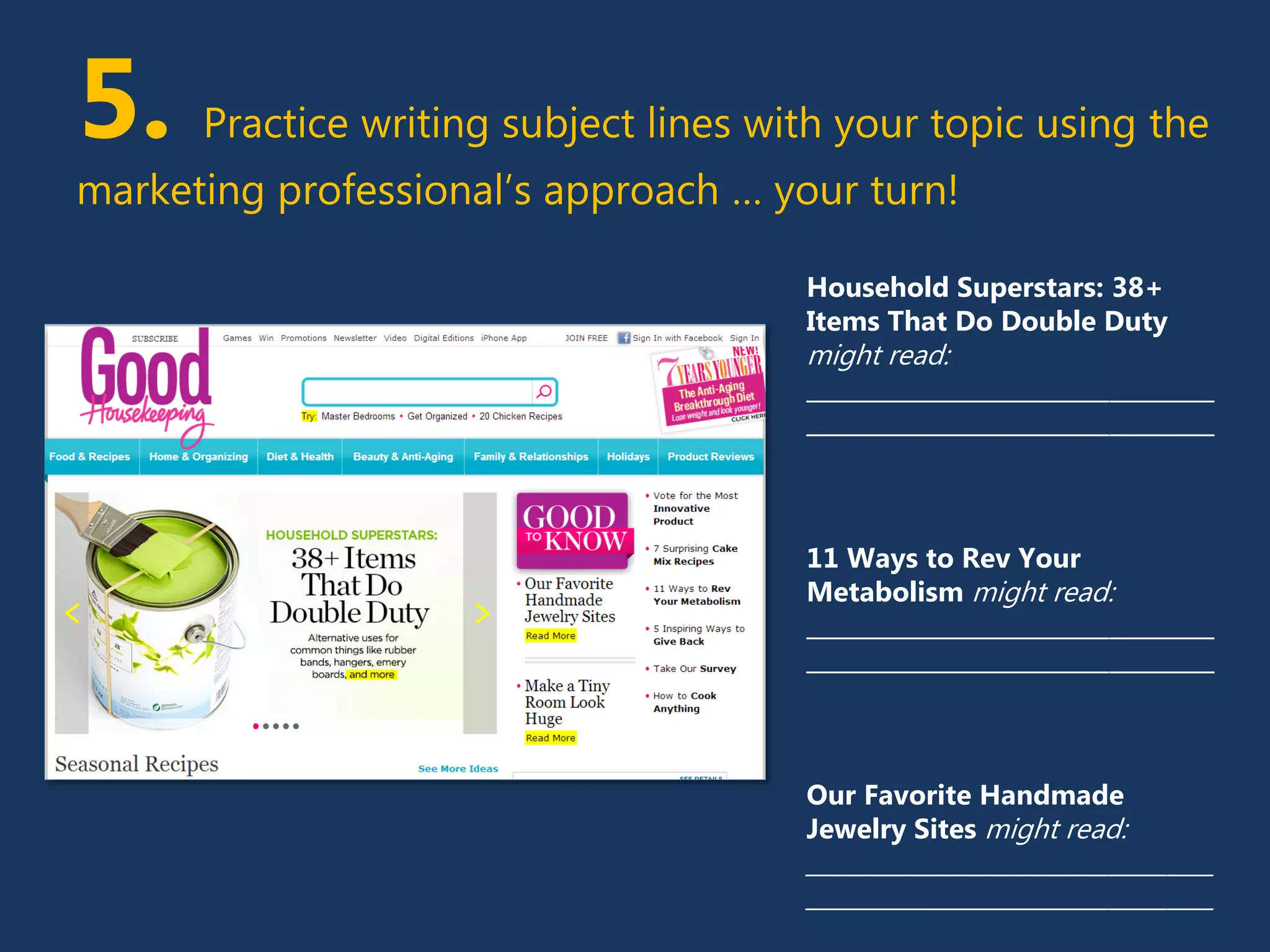 5. Practice writing subject lines with your topic using the
marketing professional’s approach … your turn!
Household Superstars: 38+
Items That Do Double Duty
might read:
___________________________________
___________________________________
11 Ways to Rev Your
Metabolism might read:
___________________________________
___________________________________
Our Favorite Handmade
Jewelry Sites might read:
___________________________________
___________________________________
 