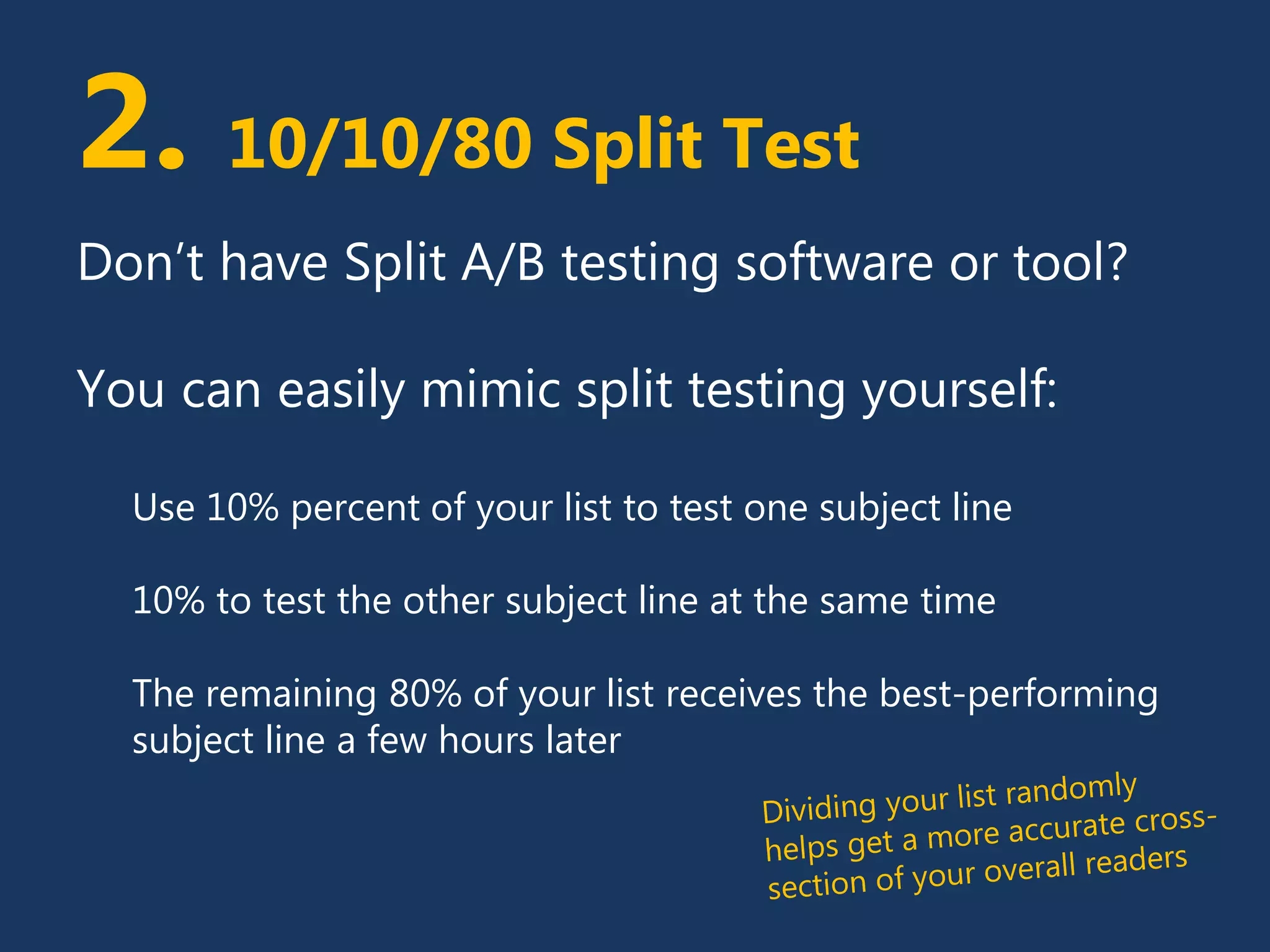 2. 10/10/80 Split Test
Don’t have Split A/B testing software or tool?
You can easily mimic split testing yourself:
Use 10% percent of your list to test one subject line
10% to test the other subject line at the same time
The remaining 80% of your list receives the best-performing
subject line a few hours later
 