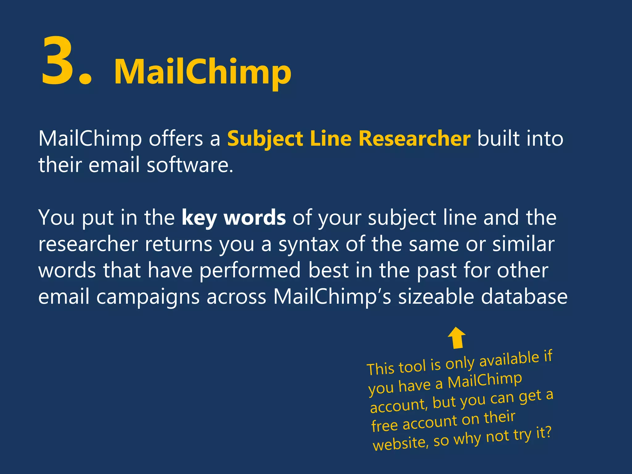 3. MailChimp
MailChimp offers a Subject Line Researcher built into
their email software.
You put in the key words of your subject line and the
researcher returns you a syntax of the same or similar
words that have performed best in the past for other
email campaigns across MailChimp’s sizeable database
 