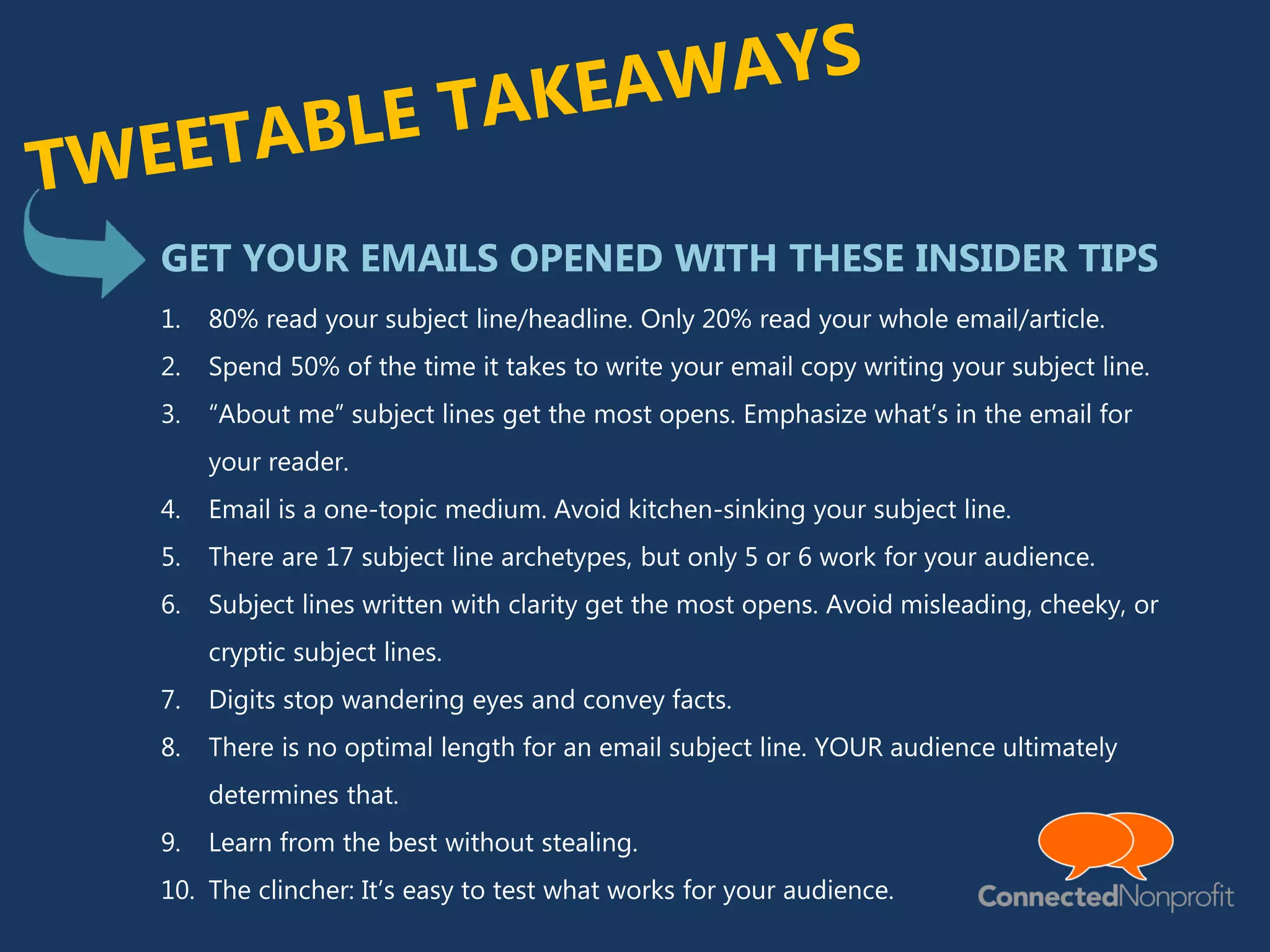 1. 80% read your subject line/headline. Only 20% read your whole email/article.
2. Spend 50% of the time it takes to write your email copy writing your subject line.
3. “About me” subject lines get the most opens. Emphasize what’s in the email for
your reader.
4. Email is a one-topic medium. Avoid kitchen-sinking your subject line.
5. There are 17 subject line archetypes, but only 5 or 6 work for your audience.
6. Subject lines written with clarity get the most opens. Avoid misleading, cheeky, or
cryptic subject lines.
7. Digits stop wandering eyes and convey facts.
8. There is no optimal length for an email subject line. YOUR audience ultimately
determines that.
9. Learn from the best without stealing.
10. The clincher: It’s easy to test what works for your audience.
GET YOUR EMAILS OPENED WITH THESE INSIDER TIPS
 