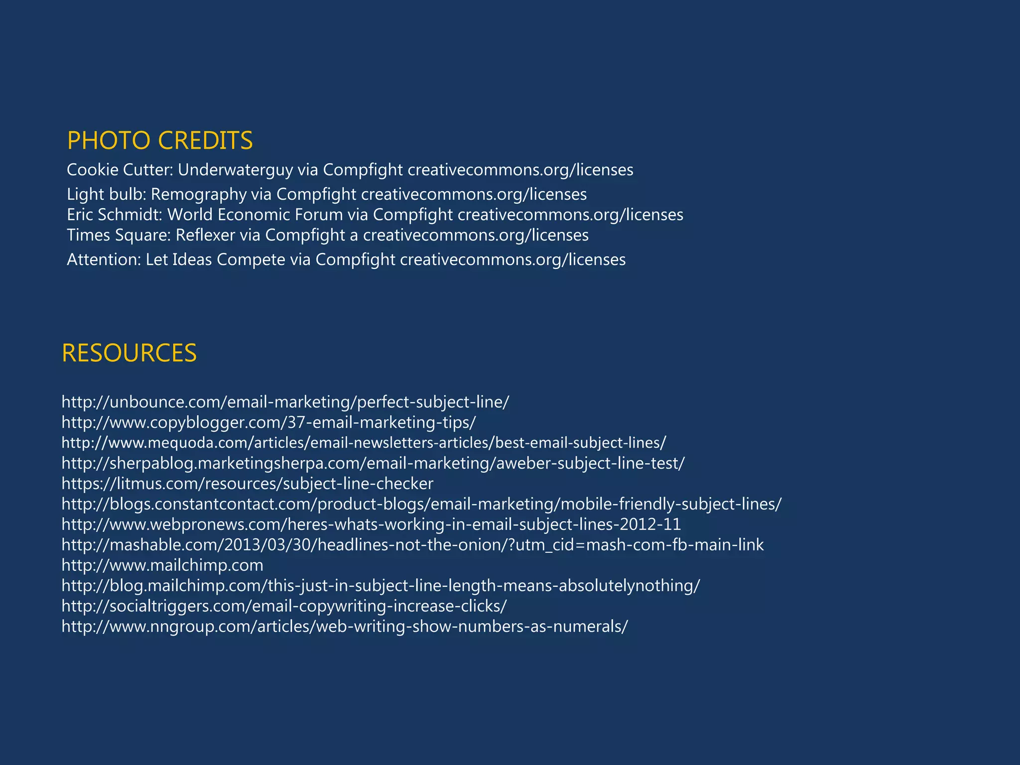 RESOURCES
http://unbounce.com/email-marketing/perfect-subject-line/
http://www.copyblogger.com/37-email-marketing-tips/
http://www.mequoda.com/articles/email-newsletters-articles/best-email-subject-lines/
http://sherpablog.marketingsherpa.com/email-marketing/aweber-subject-line-test/
https://litmus.com/resources/subject-line-checker
http://blogs.constantcontact.com/product-blogs/email-marketing/mobile-friendly-subject-lines/
http://www.webpronews.com/heres-whats-working-in-email-subject-lines-2012-11
http://mashable.com/2013/03/30/headlines-not-the-onion/?utm_cid=mash-com-fb-main-link
http://www.mailchimp.com
http://blog.mailchimp.com/this-just-in-subject-line-length-means-absolutelynothing/
http://socialtriggers.com/email-copywriting-increase-clicks/
http://www.nngroup.com/articles/web-writing-show-numbers-as-numerals/
PHOTO CREDITS
Cookie Cutter: Underwaterguy via Compfight creativecommons.org/licenses
Light bulb: Remography via Compfight creativecommons.org/licenses
Eric Schmidt: World Economic Forum via Compfight creativecommons.org/licenses
Times Square: Reflexer via Compfight a creativecommons.org/licenses
Attention: Let Ideas Compete via Compfight creativecommons.org/licenses
 