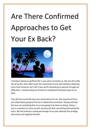 Are There Confirmed
Approaches to Get
Your Ex Back?
I had been dating my girlfriend for a year when we broke up. She was the really
like of my life, and I didn't want the connection to end. We had been obtaining
some hard instances, but I felt it was worth attempting to operate through our
difficulties. I started asking my friends for established methods to get my ex
back.
They did not essentially have any sound advice for me. The majority of them
just talked about going to find out a relationship counsellor. Having said that,
this was not something that my ex was going to be keen on doing. Unless, I
was in a position to come up with actual proof that counselling had worked for
them. We had noticed a superb percentage of our pals attempt that strategy
with pricey and negative benefits.
 