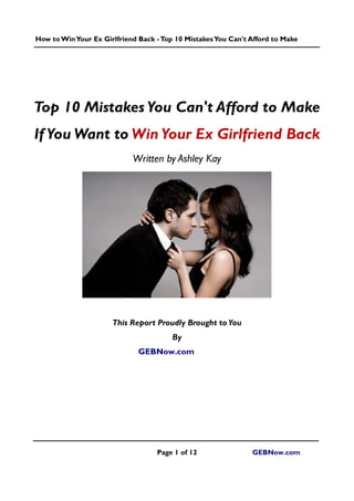 How toWinYour Ex Girlfriend Back -Top 10 MistakesYou Can't Afford to Make
Page 1 of 12 GEBNow.com
Top 10 MistakesYou Can't Afford to Make
If You Want to Win Your Ex Girlfriend Back
Written by Ashley Kay
This Report Proudly Brought toYou
By
GEBNow.com
 