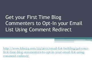Get your First Time Blog
Commenters to Opt-In your Email
List Using Comment Redirect
http://www.kfm24.com/23/2011/email-list-building/get-your-
first-time-blog-commenters-to-opt-in-your-email-list-using-
comment-redirect/
 