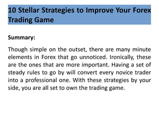 10 Stellar Strategies to Improve Your Forex
Trading Game
Summary:
Though simple on the outset, there are many minute
elements in Forex that go unnoticed. Ironically, these
are the ones that are more important. Having a set of
steady rules to go by will convert every novice trader
into a professional one. With these strategies by your
side, you are all set to own the trading game.
 
