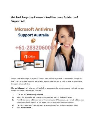 Get Back Forgotten Password And Username By Microsoft
Support AU
Are you not able to sign into your Microsoft account? Have you lost its password or forgot it?
Don’t you remember your username? You are at the right place to get into your account with
the appropriate solution.
Microsoft Support will help you get back all your account info with the correct method, just use
the each and every instruction carefully:
i. Click the link Reset your password.
ii. Select the reason behind resetting the password and hit the Next button.
iii. Provide the email address used while creating the MS account. Any email address can
be entered which consists of MS domain like outlook.com and domain.com.
iv. Type the characters (captcha) seen on screen to confirm that you are not a robot.
v. Now click the Next.
 
