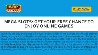 MEGA SLOTS: GET YOUR FREE CHANCE TO
ENJOY ONLINE GAMES
Very a lot, the only article that can influence the selection of the being to try or not to attempt
playing a mega slots is the offer to attempt it for best free online casino games. The person
thinks why not and enters the attractive world of casino slots. That is why the free options of
playing became a great device in casino advertisements. Casinos try to win in the amount
of fluffy favourites free play options. In status of offered titles, the generosity of sums. All
offers intended to take the likely gamer’s attention and keep it. And basically, all offered ways
of enjoying best free online casino games goods of the mega slots world work successfully.
PLAY NOW
 
