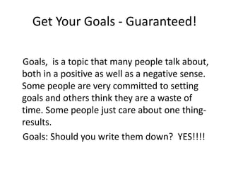 Get Your Goals - Guaranteed!

Goals, is a topic that many people talk about,
both in a positive as well as a negative sense.
Some people are very committed to setting
goals and others think they are a waste of
time. Some people just care about one thing-
results.
Goals: Should you write them down? YES!!!!
 