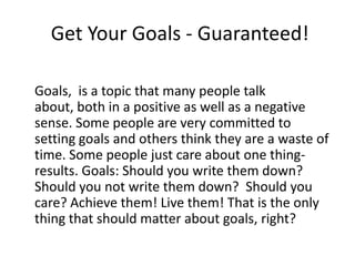 Get Your Goals - Guaranteed!

Goals, is a topic that many people talk
about, both in a positive as well as a negative
sense. Some people are very committed to
setting goals and others think they are a waste of
time. Some people just care about one thing-
results. Goals: Should you write them down?
Should you not write them down? Should you
care? Achieve them! Live them! That is the only
thing that should matter about goals, right?
 