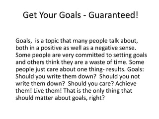 Get Your Goals - Guaranteed!

Goals, is a topic that many people talk about,
both in a positive as well as a negative sense.
Some people are very committed to setting goals
and others think they are a waste of time. Some
people just care about one thing- results. Goals:
Should you write them down? Should you not
write them down? Should you care? Achieve
them! Live them! That is the only thing that
should matter about goals, right?
 