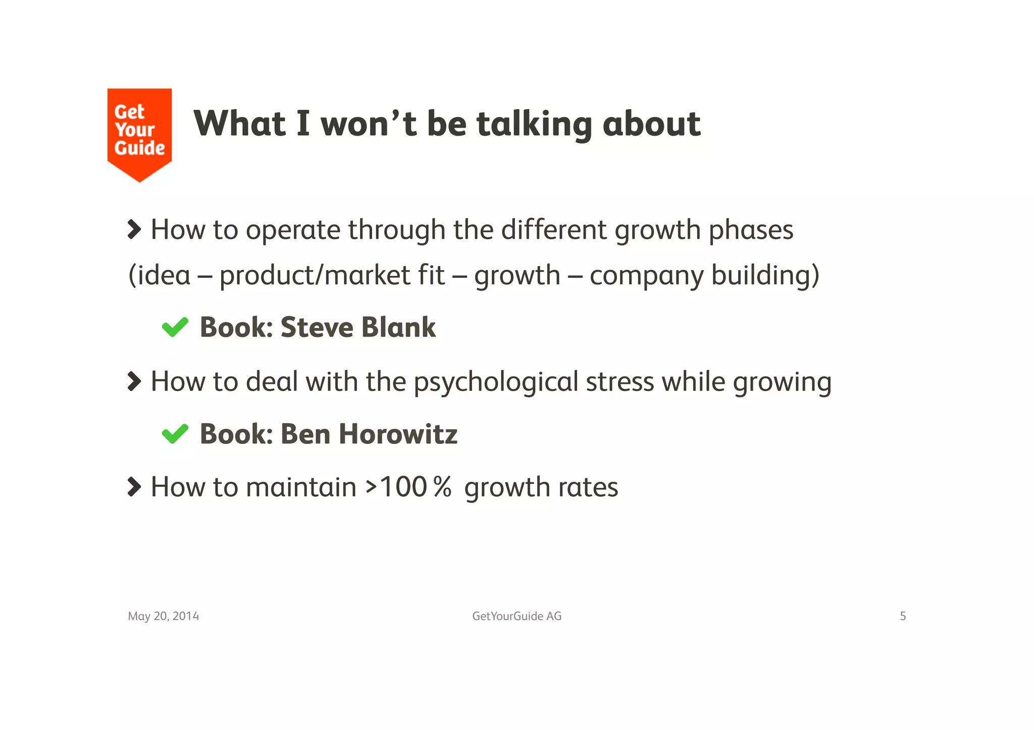 What I won’t be talking about
!   How to operate through the different growth phases
(idea – product/market fit – growth – company building)
!   Book: Steve Blank 
!   How to deal with the psychological stress while growing
!   Book: Ben Horowitz
!   How to maintain >100% growth rates
May 20, 2014
 GetYourGuide AG
 5
 