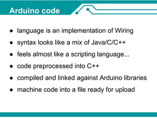 Arduino code 
● language is an implementation of Wiring 
● syntax looks like a mix of Java/C/C++ 
● feels almost like a scripting language... 
● code preprocessed into C++ 
● compiled and linked against Arduino libraries 
● machine code into a file ready for upload 
 