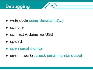Debugging 
● write code using Serial.print(...) 
● compile 
● connect Arduino via USB 
● upload 
● open serial monitor 
● see if it works, check serial monitor output 
 